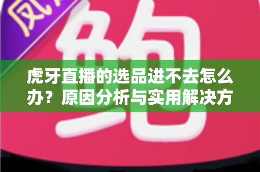 虎牙直播的选品进不去怎么办？原因分析与实用解决方法全指南