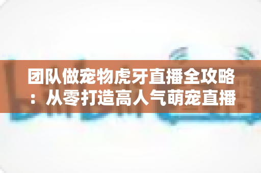 团队做宠物虎牙直播全攻略：从零打造高人气萌宠直播间的实战指南