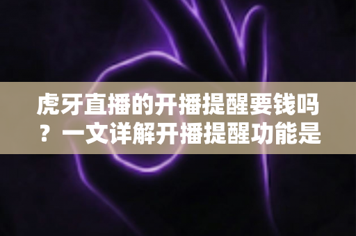 虎牙直播的开播提醒要钱吗？一文详解开播提醒功能是否免费及设置全攻略