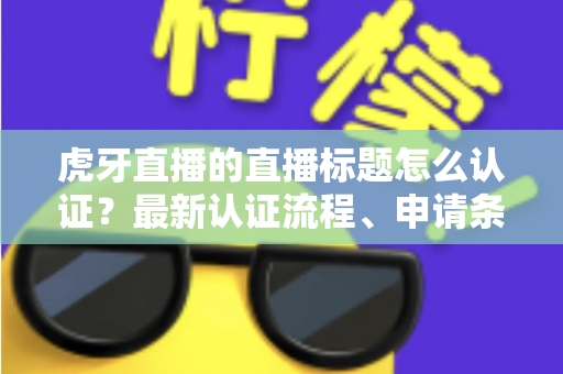 虎牙直播的直播标题怎么认证？最新认证流程、申请条件与实用技巧全解析