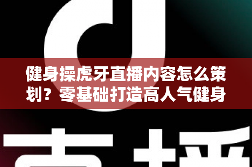 健身操虎牙直播内容怎么策划？零基础打造高人气健身直播间的完整方案