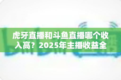 虎牙直播和斗鱼直播哪个收入高？2025年主播收益全面对比与平台选择指南