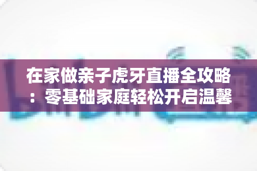 在家做亲子虎牙直播全攻略：零基础家庭轻松开启温馨直播之旅