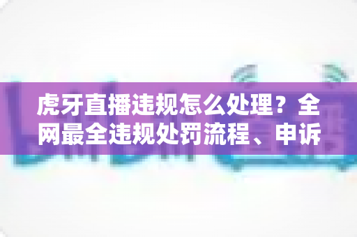 虎牙直播违规怎么处理？全网最全违规处罚流程、申诉方法与避坑指南一篇文章看懂