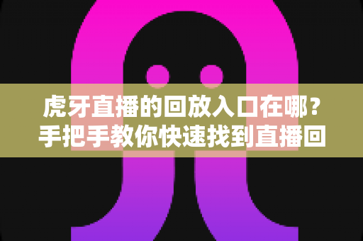虎牙直播的回放入口在哪?手把手教你快速找到直播回放的完整实用指南 虎牙直播的回放入口在哪?手把手教你快速找到直播回放的完整实用指南