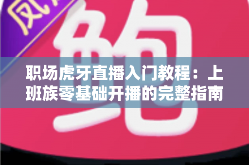 职场虎牙直播入门教程：上班族零基础开播的完整指南与涨粉变现攻略