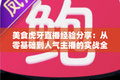 美食虎牙直播经验分享：从零基础到人气主播的实战全攻略