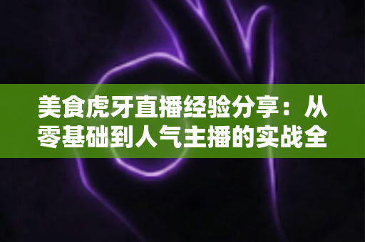 美食虎牙直播经验分享：从零基础到人气主播的实战全攻略