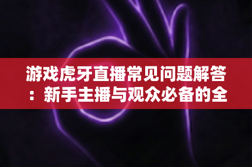 游戏虎牙直播常见问题解答：新手主播与观众必备的全方位实战指南