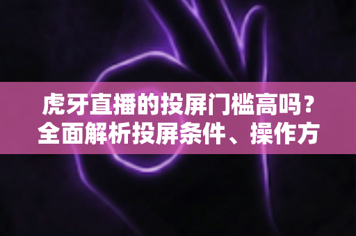 虎牙直播的投屏门槛高吗？全面解析投屏条件、操作方法与实用避坑指南
