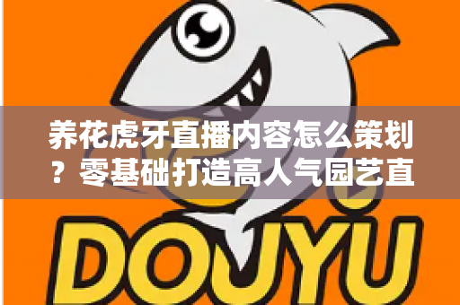 养花虎牙直播内容怎么策划？零基础打造高人气园艺直播间的实战全攻略
