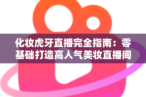 化妆虎牙直播完全指南：零基础打造高人气美妆直播间的实战攻略