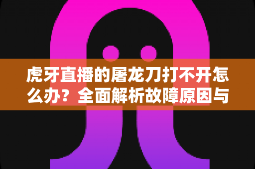 虎牙直播的屠龙刀打不开怎么办?全面解析故障原因与高效解决指南 虎牙直播的屠龙刀打不开怎么办?全面解析故障原因与高效解决指南