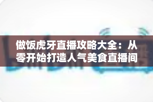 做饭虎牙直播攻略大全：从零开始打造人气美食直播间的实战指南