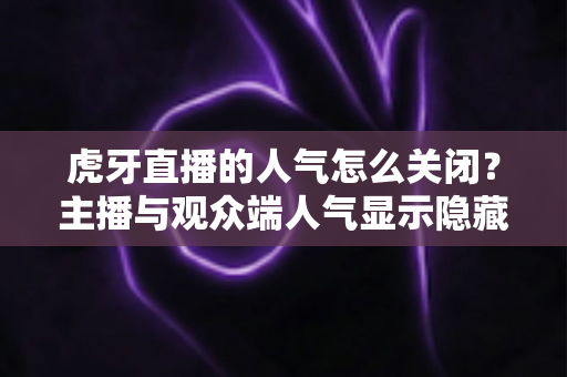 虎牙直播的人气怎么关闭？主播与观众端人气显示隐藏设置超全指南