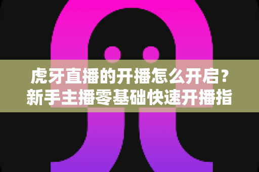虎牙直播的开播怎么开启？新手主播零基础快速开播指南全解析