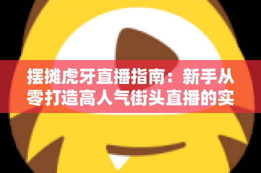 摆摊虎牙直播指南：新手从零打造高人气街头直播的实战全攻略