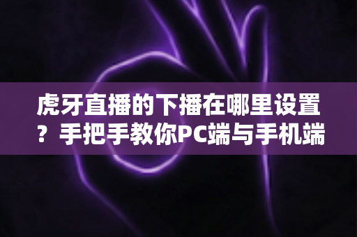 虎牙直播的下播在哪里设置？手把手教你PC端与手机端下播操作全流程