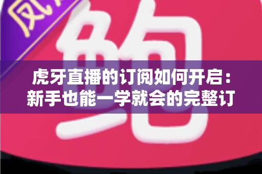 虎牙直播的订阅如何开启：新手也能一学就会的完整订阅指南，精彩直播永不缺席
