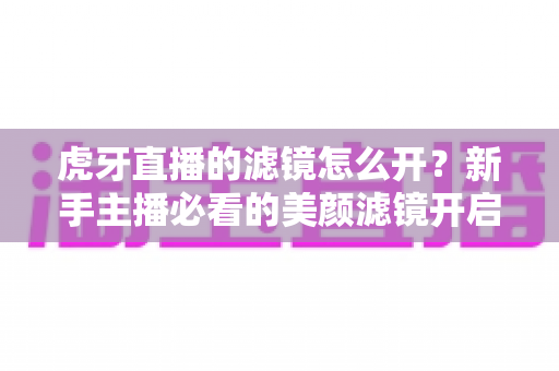 虎牙直播的滤镜怎么开？新手主播必看的美颜滤镜开启全攻略