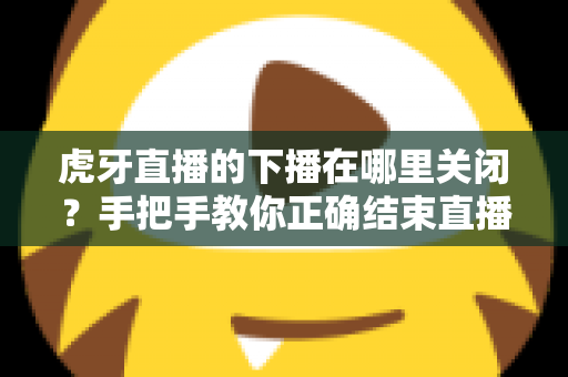 虎牙直播的下播在哪里关闭？手把手教你正确结束直播的完整操作指南