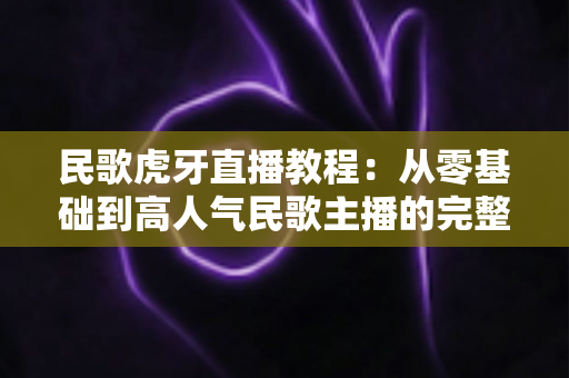 民歌虎牙直播教程：从零基础到高人气民歌主播的完整实战指南
