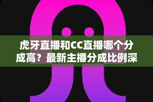 虎牙直播和CC直播哪个分成高？最新主播分成比例深度对比，助你选对平台稳步增收