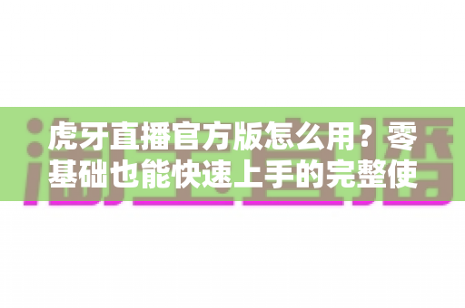 虎牙直播官方版怎么用？零基础也能快速上手的完整使用教程与技巧大全