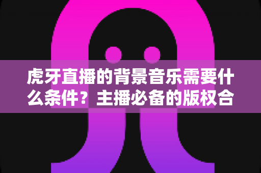 虎牙直播的背景音乐需要什么条件？主播必备的版权合规与使用全攻略