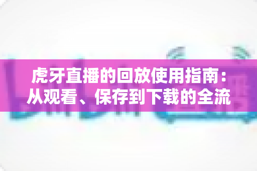 虎牙直播的回放使用指南：从观看、保存到下载的全流程详解