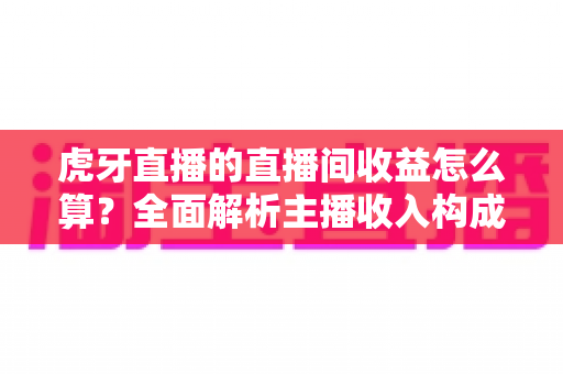 虎牙直播的直播间收益怎么算？全面解析主播收入构成、分成比例与提现全流程