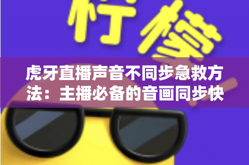 虎牙直播声音不同步急救方法：主播必备的音画同步快速修复全攻略