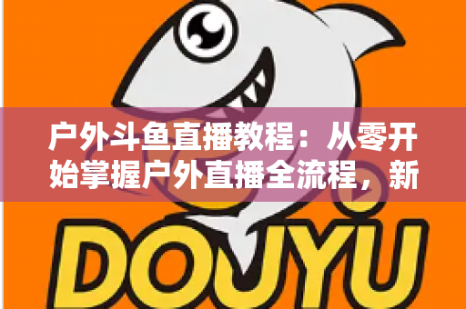 户外斗鱼直播教程:从零开始掌握户外直播全流程,新手也能快速上手 户外斗鱼直播教程:从零开始掌握户外直播全流程,新手也能快速上手