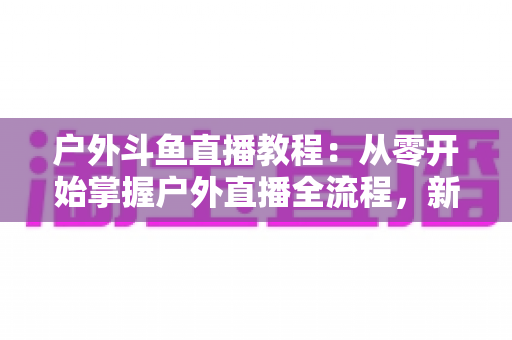 户外斗鱼直播教程：从零开始掌握户外直播全流程，新手也能快速上手