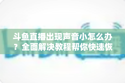 斗鱼直播出现声音小怎么办？全面解决教程帮你快速恢复音量