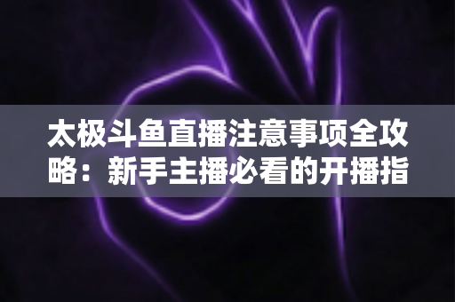 太极斗鱼直播注意事项全攻略：新手主播必看的开播指南与避坑秘籍