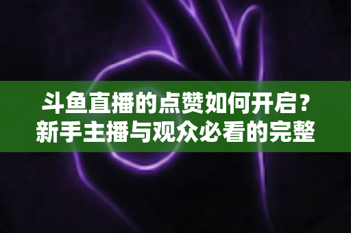 斗鱼直播的点赞如何开启？新手主播与观众必看的完整实操指南