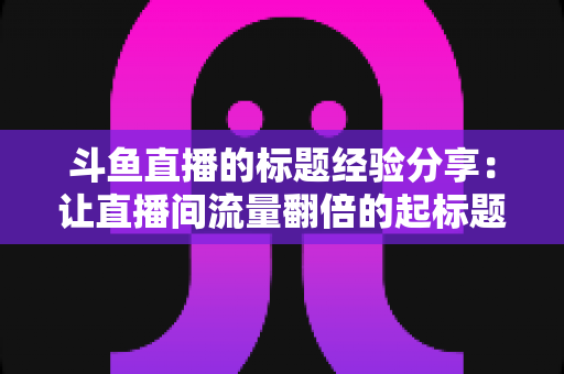 斗鱼直播的标题经验分享：让直播间流量翻倍的起标题实战指南