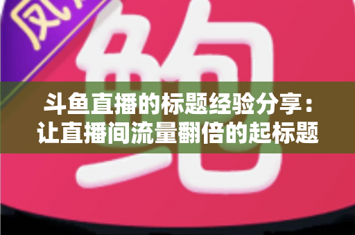 斗鱼直播的标题经验分享：让直播间流量翻倍的起标题实战指南