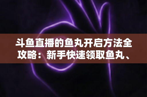 斗鱼直播的鱼丸开启方法全攻略：新手快速领取鱼丸、解锁免费福利的完整教程与实用技巧