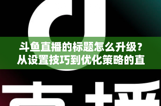 斗鱼直播的标题怎么升级?从设置技巧到优化策略的直播间人气提升全攻略 斗鱼直播的标题怎么升级?从设置技巧到优化策略的直播间人气提升全攻略