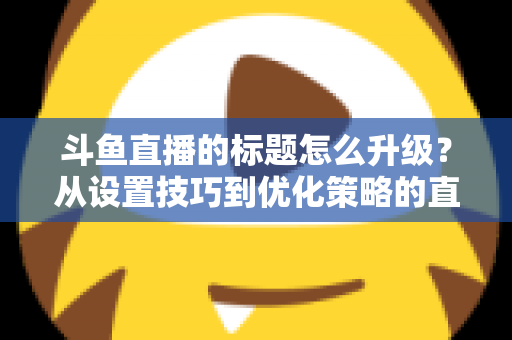 斗鱼直播的标题怎么升级？从设置技巧到优化策略的直播间人气提升全攻略