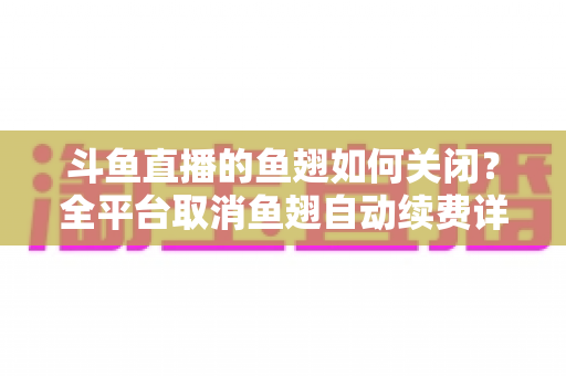 斗鱼直播的鱼翅如何关闭?全平台取消鱼翅自动续费详细教程,安卓苹果电脑用户一学就会 斗鱼直播的鱼翅如何关闭?全平台取消鱼翅自动续费详细教程,安卓苹果电脑用户一学就会