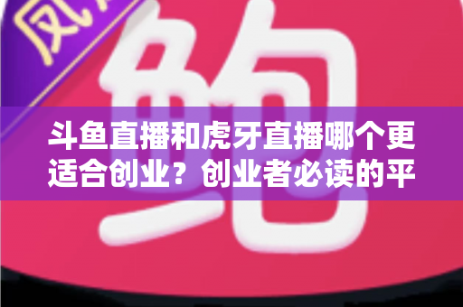 斗鱼直播和虎牙直播哪个更适合创业？创业者必读的平台选择深度分析