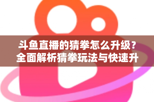 斗鱼直播的猜拳怎么升级？全面解析猜拳玩法与快速升级实用攻略