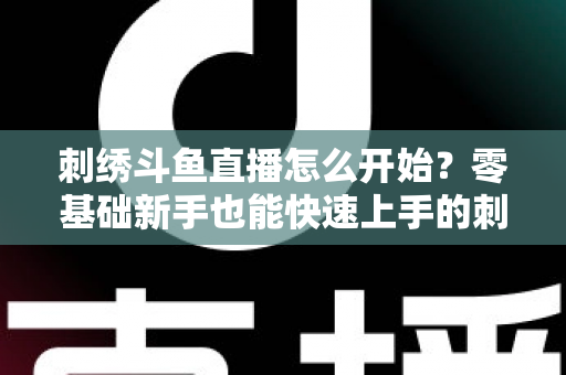 刺绣斗鱼直播怎么开始?零基础新手也能快速上手的刺绣直播实战指南 刺绣斗鱼直播怎么开始?零基础新手也能快速上手的刺绣直播实战指南