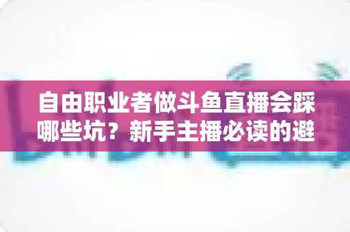 自由职业者做斗鱼直播会踩哪些坑？新手主播必读的避坑全攻略