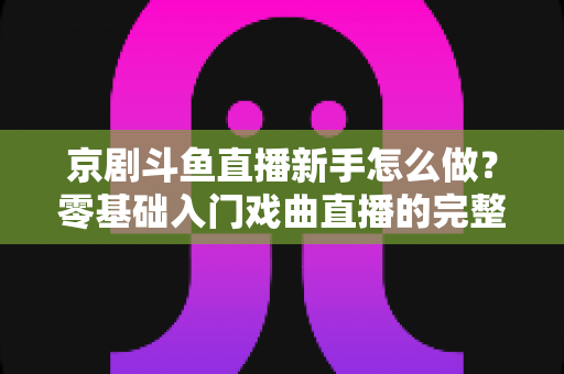京剧斗鱼直播新手怎么做？零基础入门戏曲直播的完整攻略