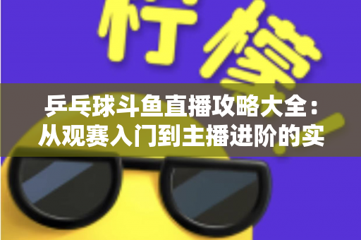 乒乓球斗鱼直播攻略大全：从观赛入门到主播进阶的实用指南