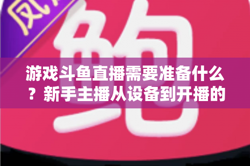 游戏斗鱼直播需要准备什么？新手主播从设备到开播的一站式入门指南